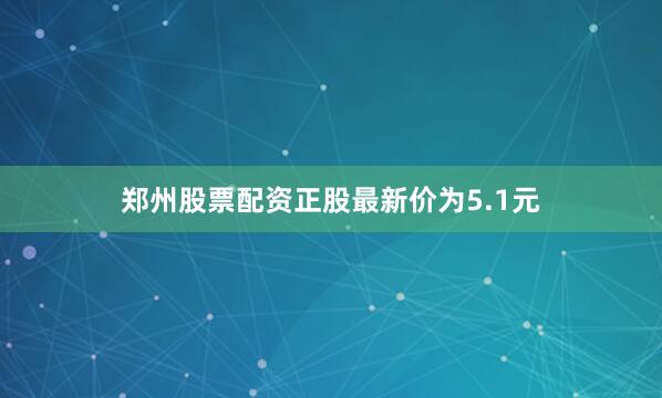 郑州股票配资正股最新价为5.1元