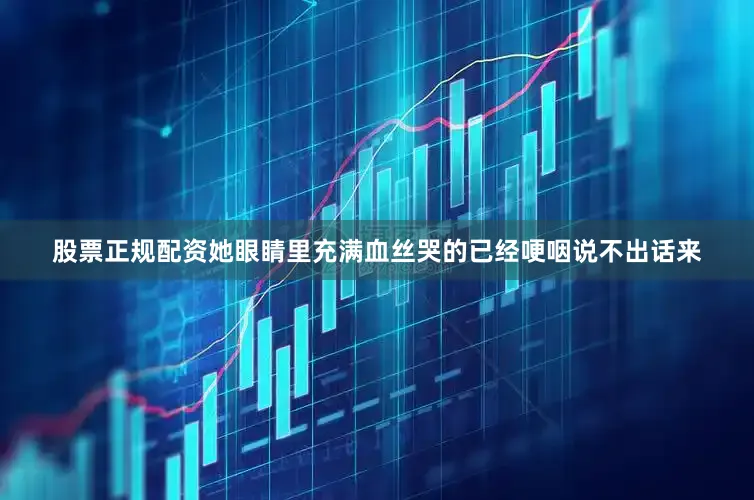 股票正规配资她眼睛里充满血丝哭的已经哽咽说不出话来